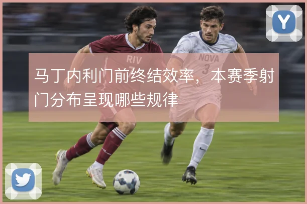 马丁内利门前终结效率，本赛季射门分布呈现哪些规律