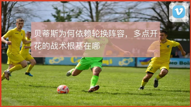贝蒂斯为何依赖轮换阵容，多点开花的战术根基在哪