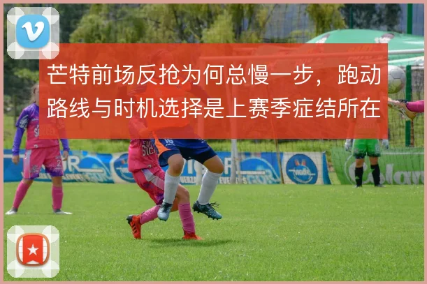 芒特前场反抢为何总慢一步，跑动路线与时机选择是上赛季症结所在
