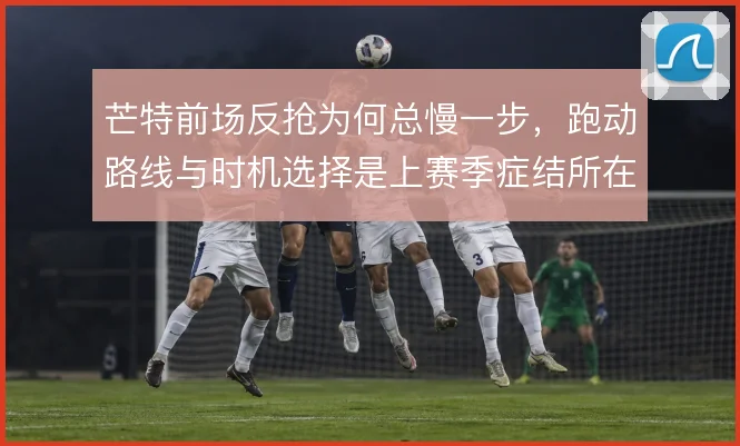 芒特前场反抢为何总慢一步，跑动路线与时机选择是上赛季症结所在