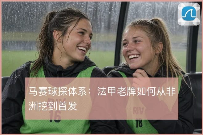 马赛球探体系：法甲老牌如何从非洲挖到首发