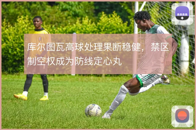 库尔图瓦高球处理果断稳健，禁区制空权成为防线定心丸