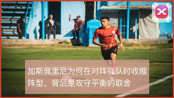 加斯佩里尼为何在对阵强队时收缩阵型，背后是攻守平衡的取舍