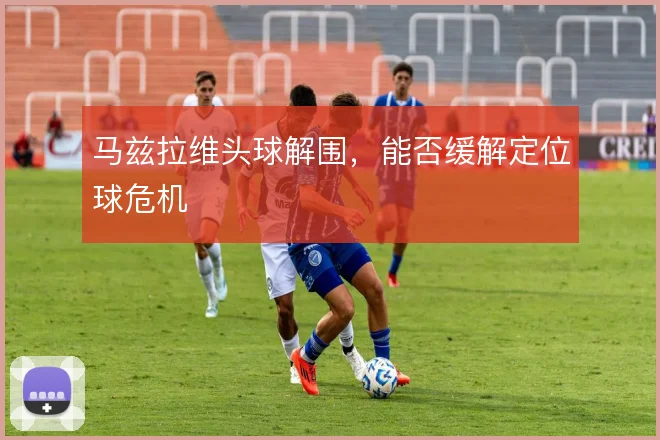 马兹拉维头球解围，能否缓解定位球危机