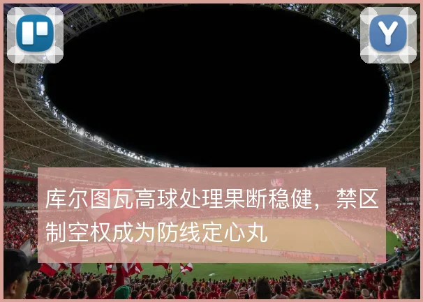库尔图瓦高球处理果断稳健，禁区制空权成为防线定心丸