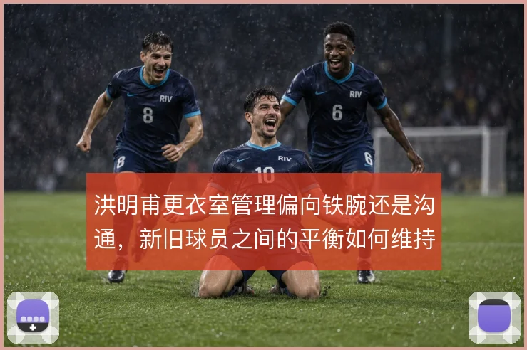 洪明甫更衣室管理偏向铁腕还是沟通，新旧球员之间的平衡如何维持