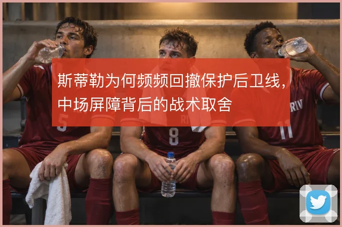 斯蒂勒为何频频回撤保护后卫线，中场屏障背后的战术取舍