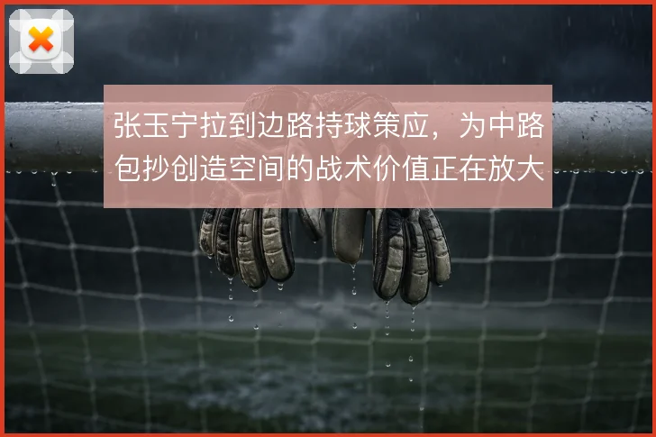 张玉宁拉到边路持球策应,为中路包抄创造空间的战术价值正在放大