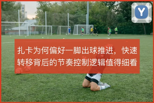 扎卡为何偏好一脚出球推进，快速转移背后的节奏控制逻辑值得细看