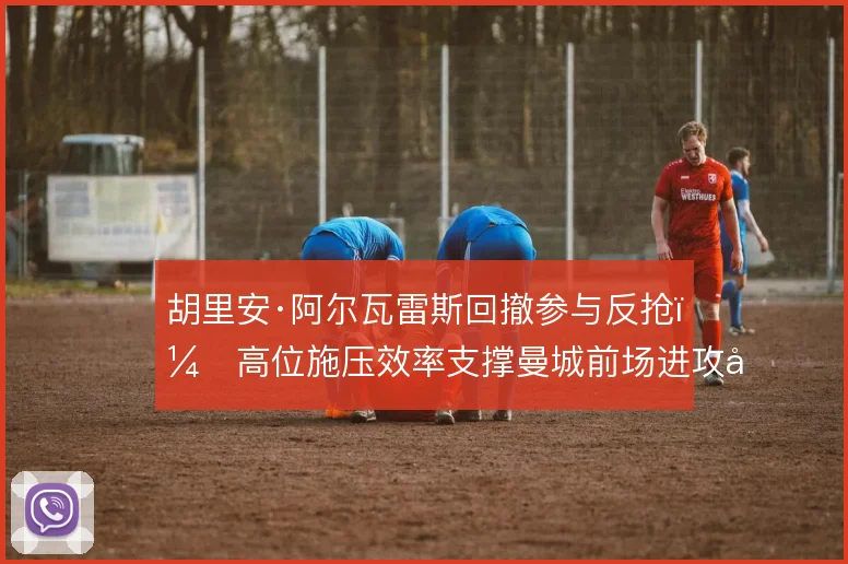 胡里安·阿尔瓦雷斯回撤参与反抢,高位施压效率支撑曼城前场进攻密度