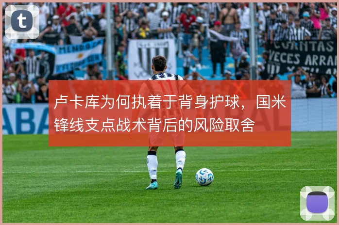 卢卡库为何执着于背身护球,国米锋线支点战术背后的风险取舍