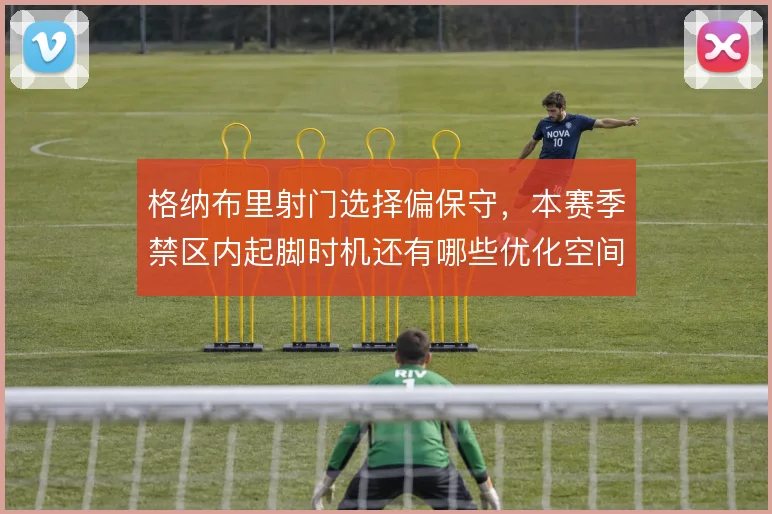 格纳布里射门选择偏保守，本赛季禁区内起脚时机还有哪些优化空间