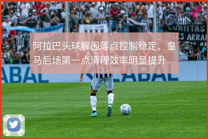 阿拉巴头球解围落点控制稳定，皇马后场第一点清理效率明显提升