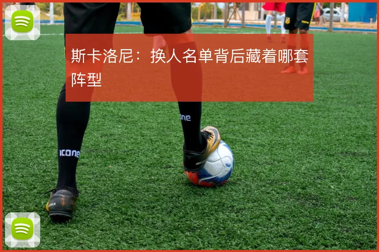 斯卡洛尼：换人名单背后藏着哪套阵型