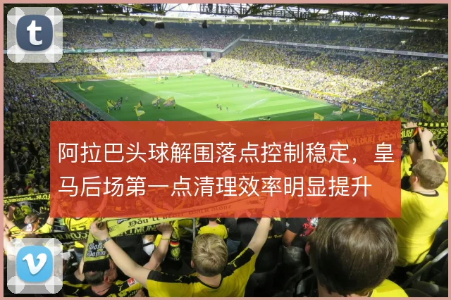 阿拉巴头球解围落点控制稳定，皇马后场第一点清理效率明显提升