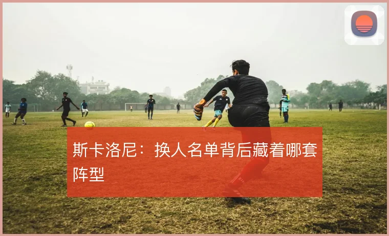 斯卡洛尼：换人名单背后藏着哪套阵型