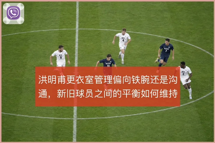 洪明甫更衣室管理偏向铁腕还是沟通，新旧球员之间的平衡如何维持