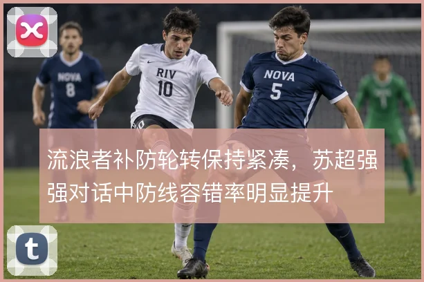 流浪者补防轮转保持紧凑,苏超强强对话中防线容错率明显提升