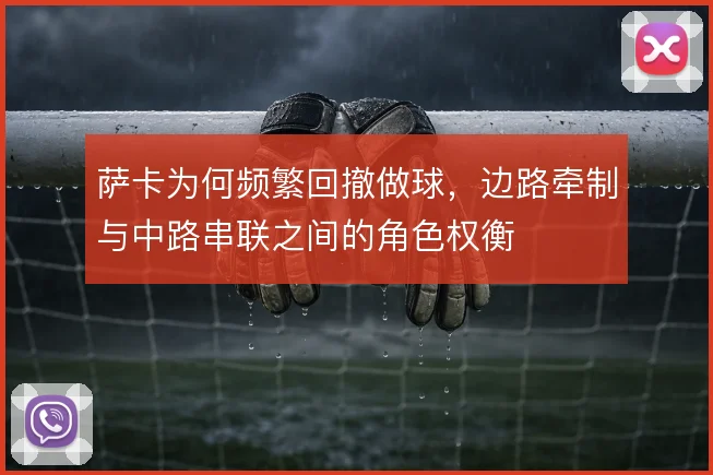 萨卡为何频繁回撤做球，边路牵制与中路串联之间的角色权衡
