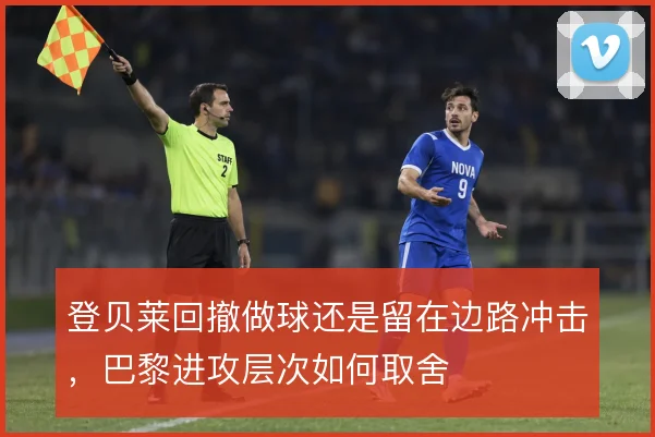 登贝莱回撤做球还是留在边路冲击，巴黎进攻层次如何取舍