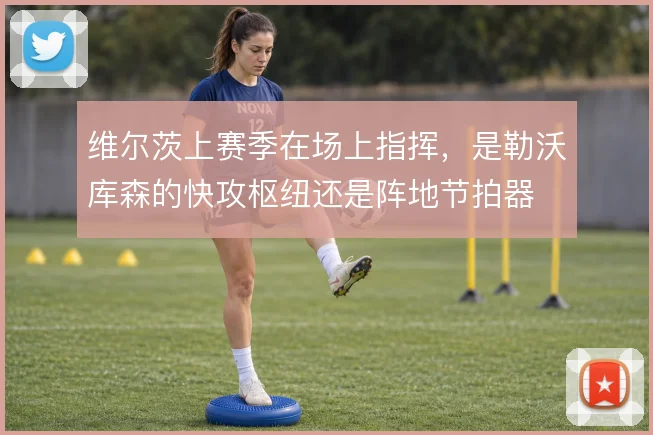 维尔茨上赛季在场上指挥，是勒沃库森的快攻枢纽还是阵地节拍器