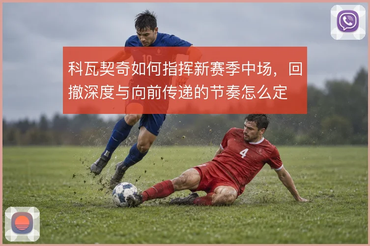 科瓦契奇如何指挥新赛季中场,回撤深度与向前传递的节奏怎么定