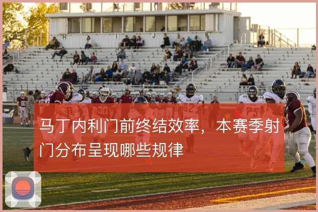 马丁内利门前终结效率，本赛季射门分布呈现哪些规律