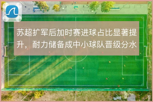 苏超扩军后加时赛进球占比显著提升,耐力储备成中小球队晋级分水岭
