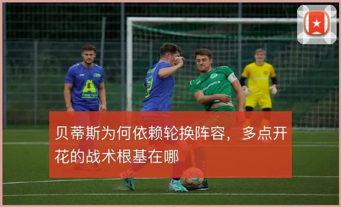 贝蒂斯为何依赖轮换阵容，多点开花的战术根基在哪