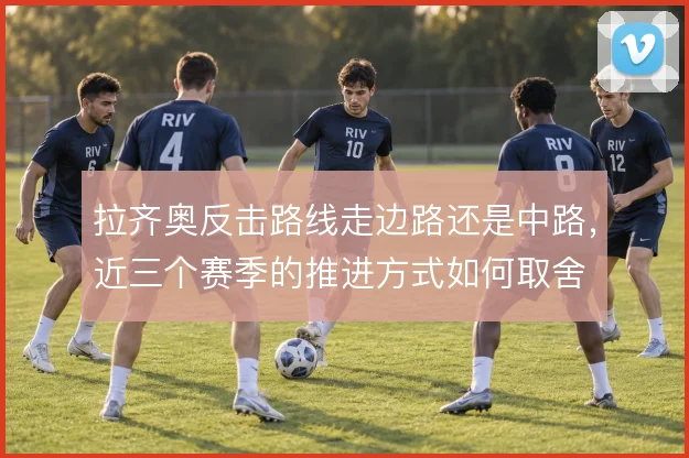 拉齐奥反击路线走边路还是中路,近三个赛季的推进方式如何取舍