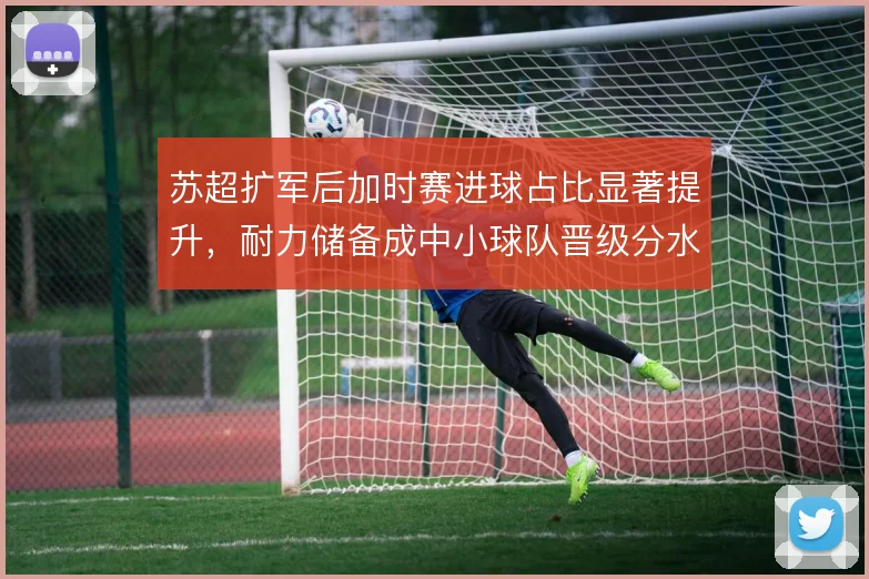 苏超扩军后加时赛进球占比显著提升,耐力储备成中小球队晋级分水岭
