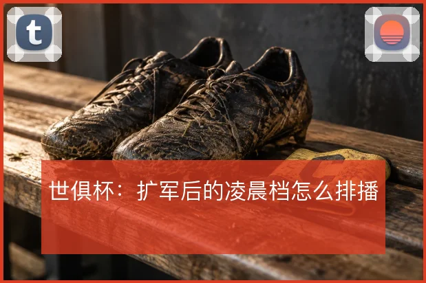 世俱杯：扩军后的凌晨档怎么排播