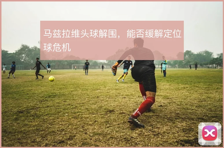 马兹拉维头球解围，能否缓解定位球危机