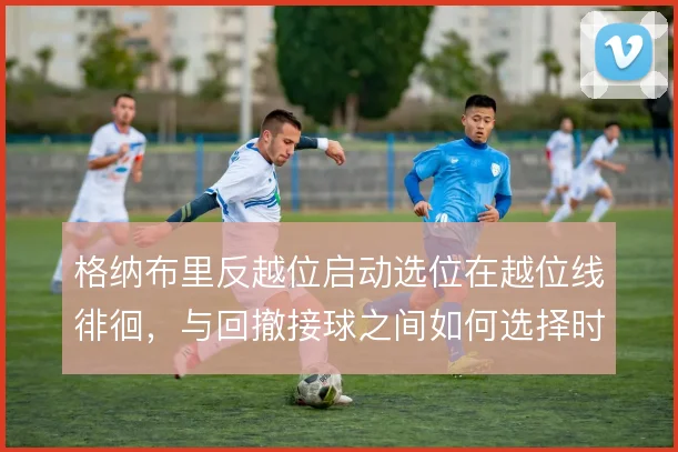 格纳布里反越位启动选位在越位线徘徊,与回撤接球之间如何选择时机